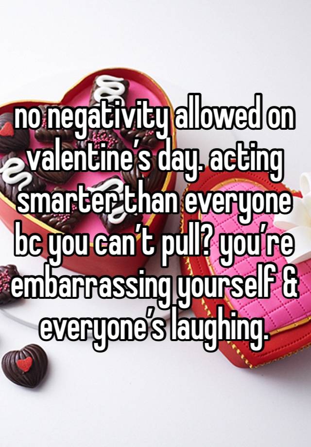 no negativity allowed on valentine’s day. acting smarter than everyone bc you can’t pull? you’re embarrassing yourself & everyone’s laughing.