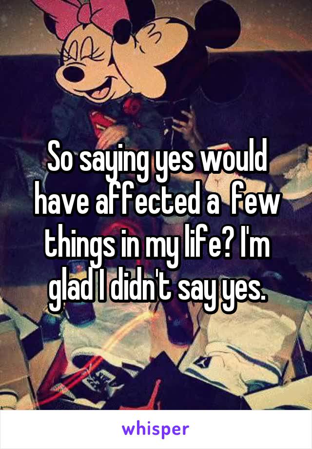 So saying yes would have affected a  few things in my life? I'm glad I didn't say yes.