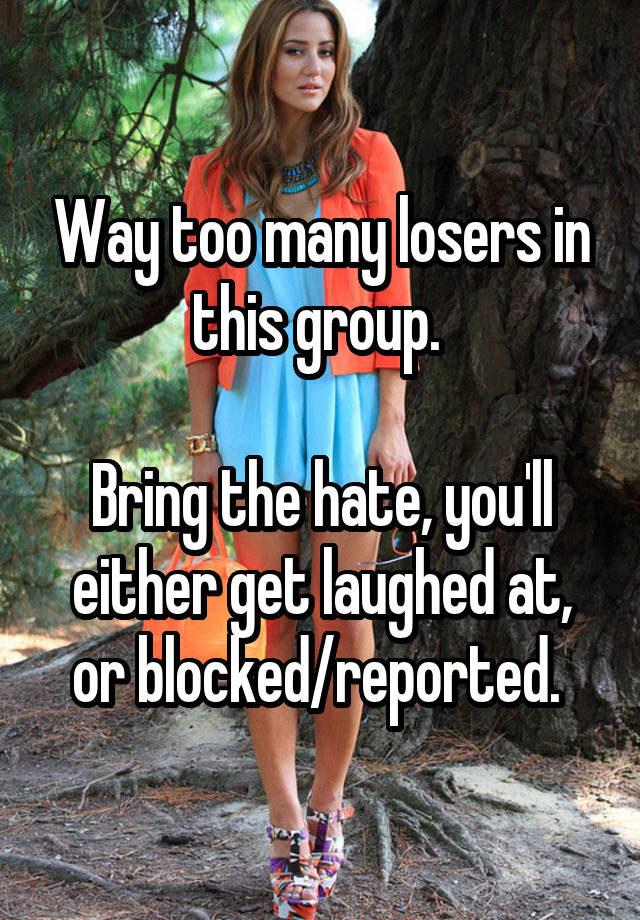 Way too many losers in this group. 

Bring the hate, you'll either get laughed at, or blocked/reported. 