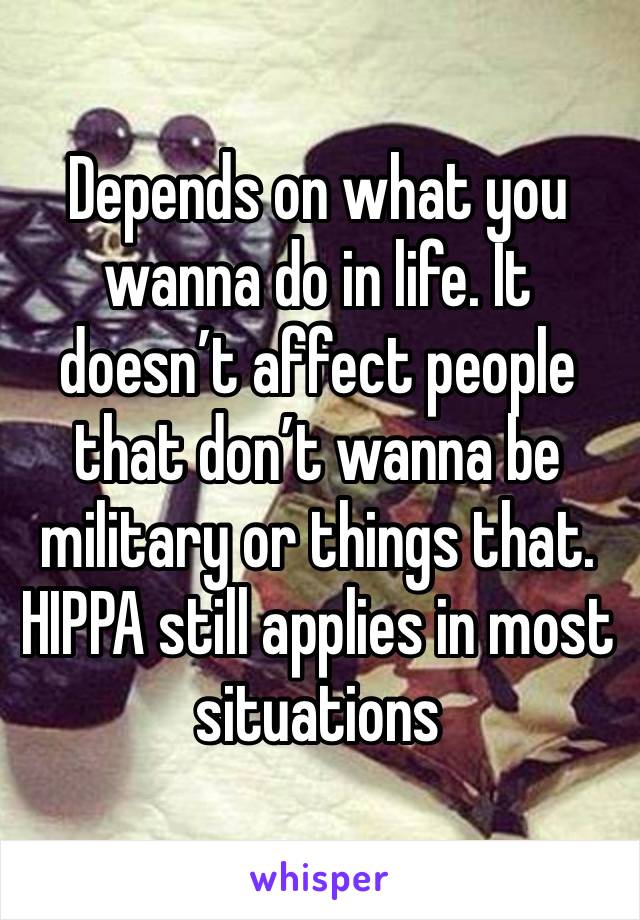 Depends on what you wanna do in life. It doesn’t affect people that don’t wanna be military or things that. HIPPA still applies in most situations