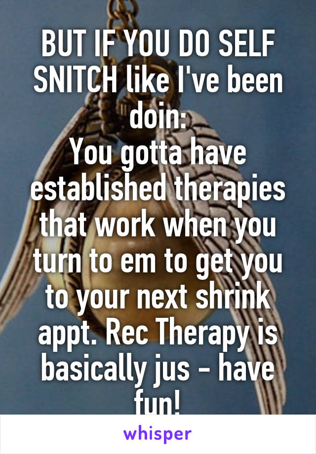 BUT IF YOU DO SELF SNITCH like I've been doin:
You gotta have established therapies that work when you turn to em to get you to your next shrink appt. Rec Therapy is basically jus - have fun!