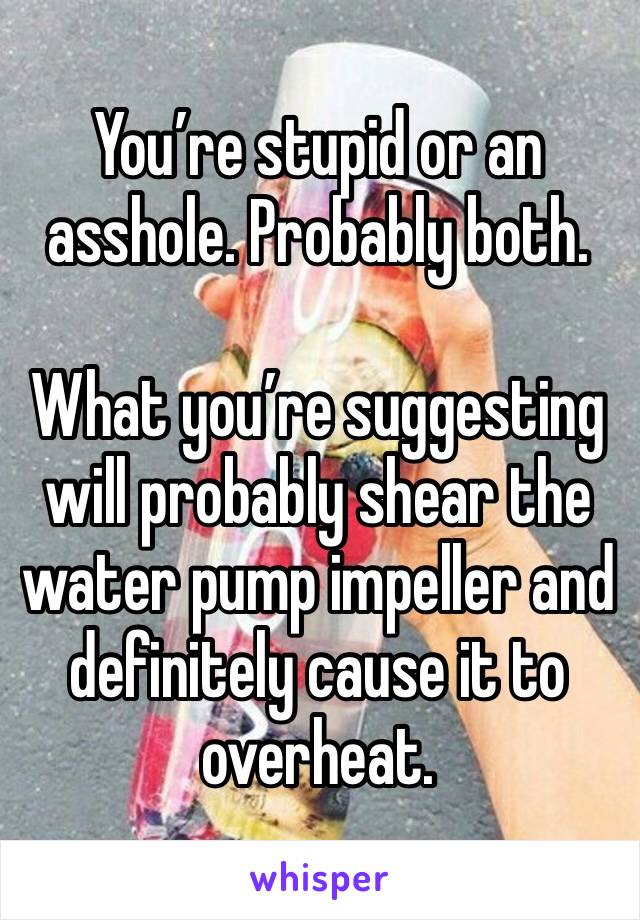 You’re stupid or an asshole. Probably both.

What you’re suggesting will probably shear the water pump impeller and  definitely cause it to overheat.