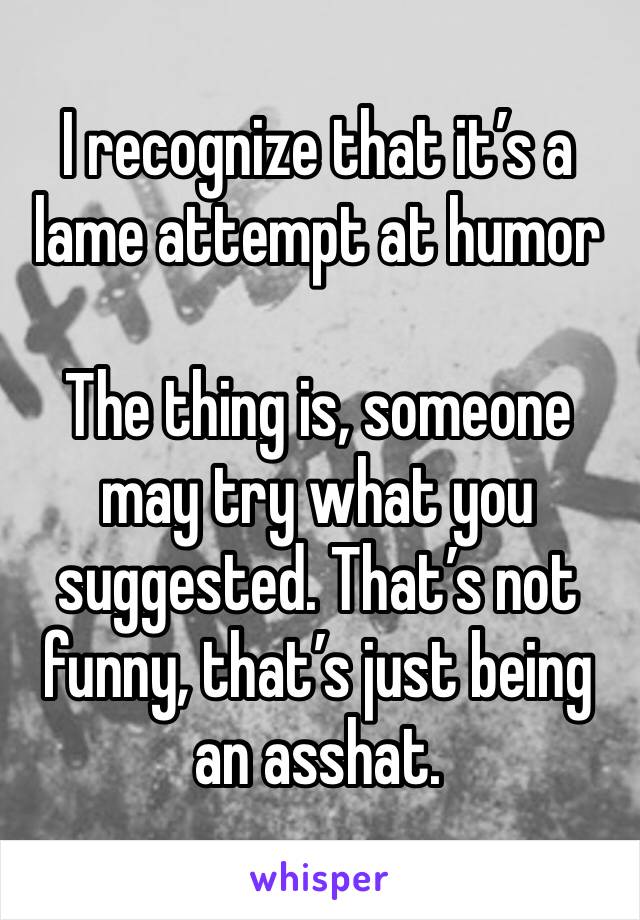 I recognize that it’s a lame attempt at humor

The thing is, someone may try what you suggested. That’s not funny, that’s just being an asshat.