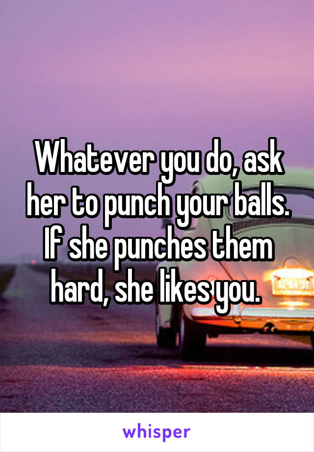 Whatever you do, ask her to punch your balls. If she punches them hard, she likes you. 