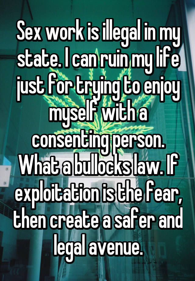 Sex work is illegal in my state. I can ruin my life just for trying to enjoy myself with a consenting person. What a bullocks law. If exploitation is the fear, then create a safer and legal avenue.