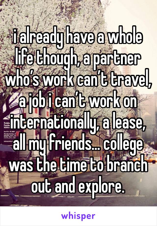 i already have a whole life though, a partner who’s work can’t travel, a job i can’t work on internationally, a lease, all my friends… college was the time to branch out and explore.