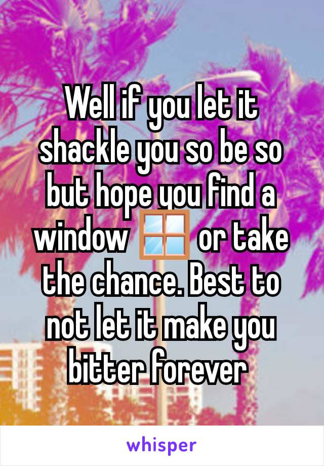 Well if you let it shackle you so be so but hope you find a window 🪟 or take the chance. Best to not let it make you bitter forever 