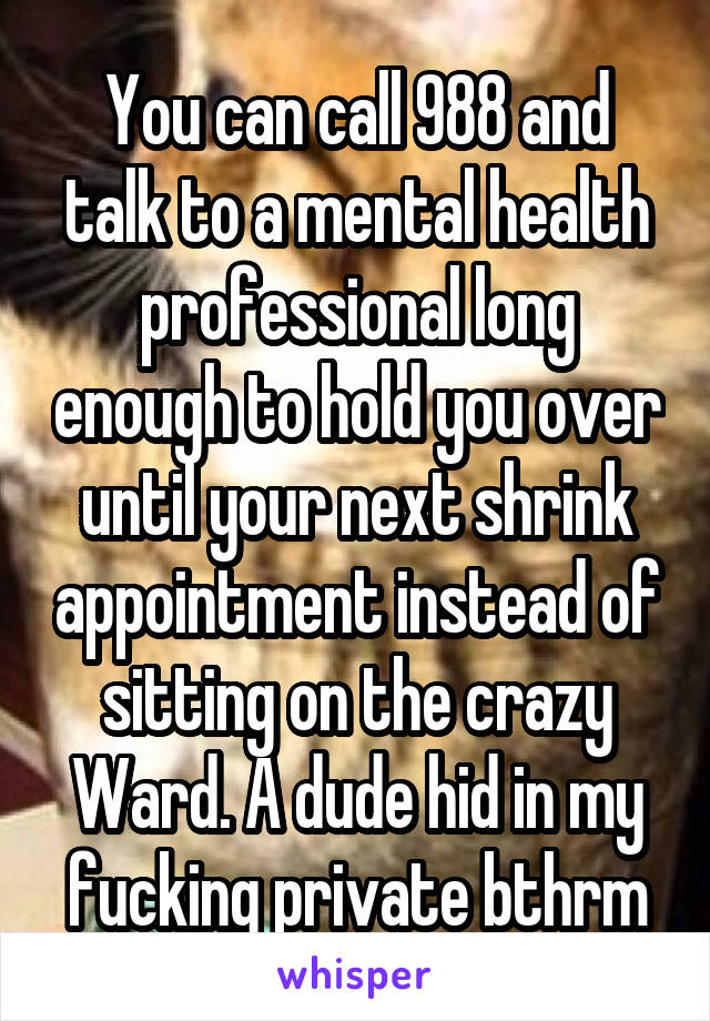 You can call 988 and talk to a mental health professional long enough to hold you over until your next shrink appointment instead of sitting on the crazy Ward. A dude hid in my fucking private bthrm