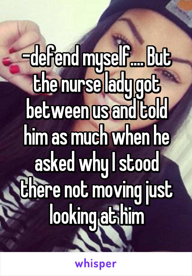 -defend myself.... But the nurse lady got between us and told him as much when he asked why I stood there not moving just looking at him