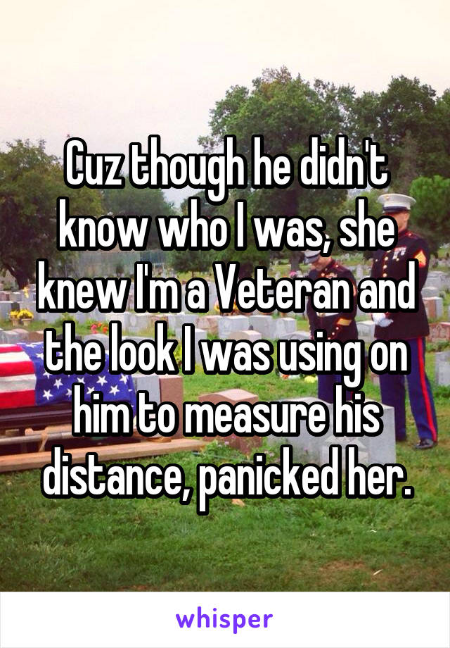 Cuz though he didn't know who I was, she knew I'm a Veteran and the look I was using on him to measure his distance, panicked her.