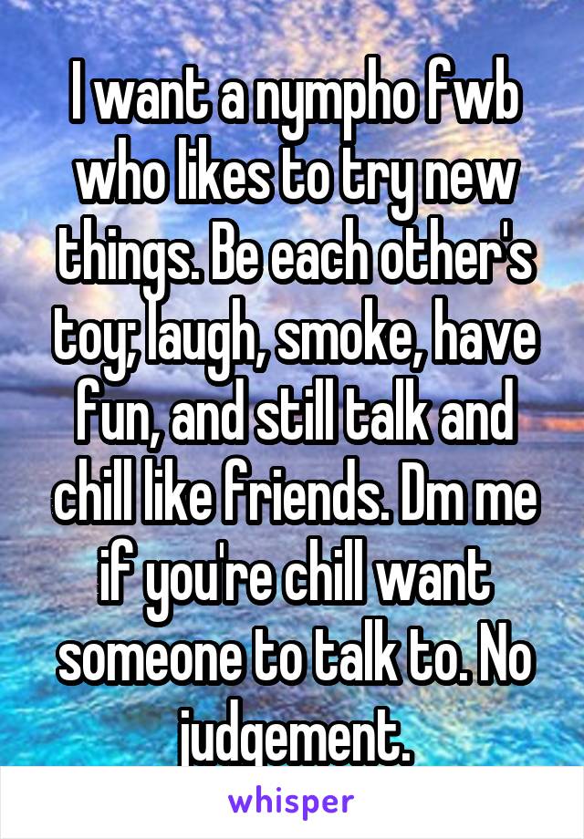 I want a nympho fwb who likes to try new things. Be each other's toy; laugh, smoke, have fun, and still talk and chill like friends. Dm me if you're chill want someone to talk to. No judgement.