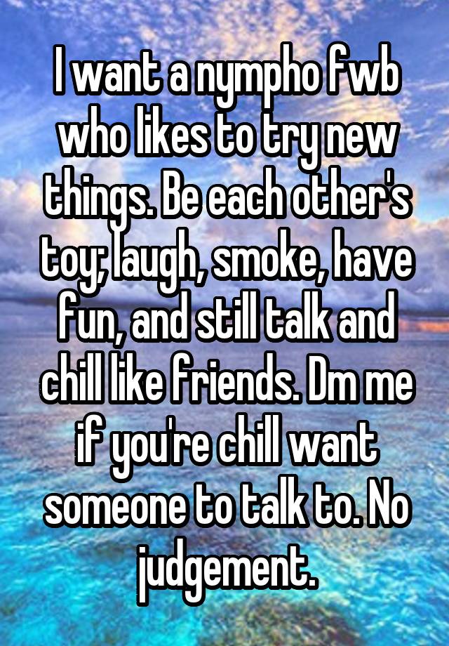 I want a nympho fwb who likes to try new things. Be each other's toy; laugh, smoke, have fun, and still talk and chill like friends. Dm me if you're chill want someone to talk to. No judgement.