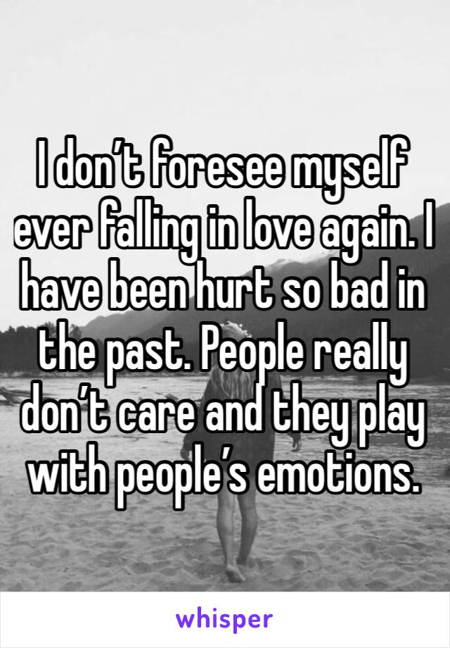 I don’t foresee myself ever falling in love again. I have been hurt so bad in the past. People really don’t care and they play with people’s emotions. 