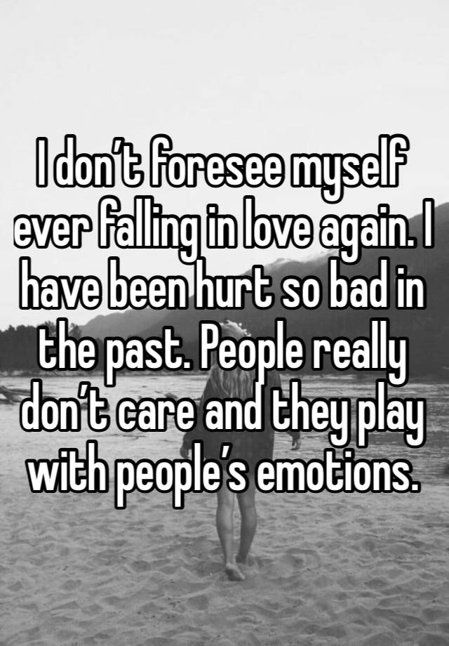 I don’t foresee myself ever falling in love again. I have been hurt so bad in the past. People really don’t care and they play with people’s emotions. 