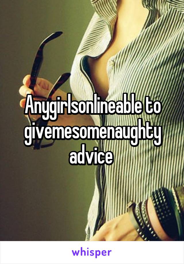 Anygirlsonlineable to givemesomenaughty advice 