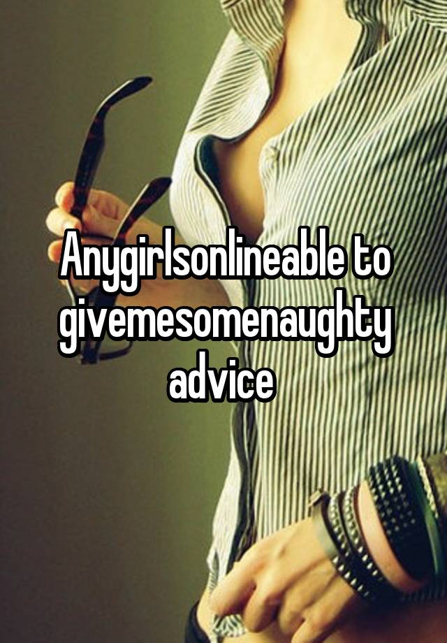 Anygirlsonlineable to givemesomenaughty advice 