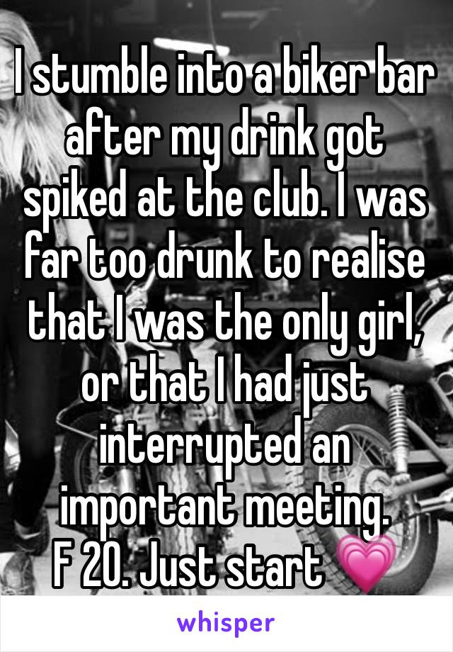 I stumble into a biker bar after my drink got spiked at the club. I was far too drunk to realise that I was the only girl, or that I had just interrupted an important meeting. 
F 20. Just start 💗