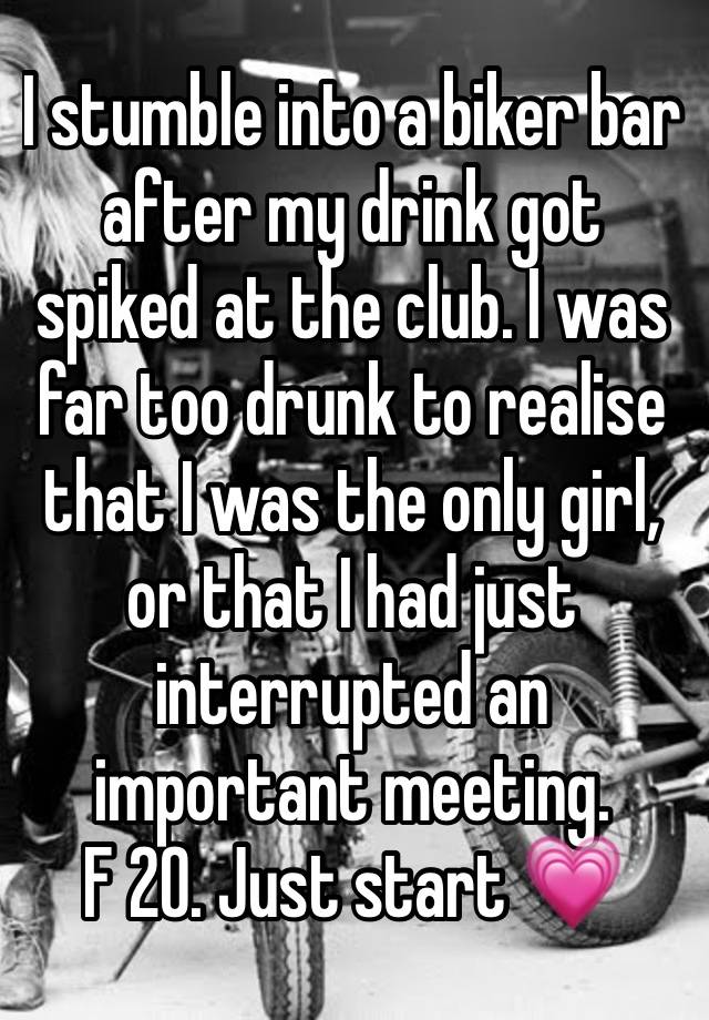 I stumble into a biker bar after my drink got spiked at the club. I was far too drunk to realise that I was the only girl, or that I had just interrupted an important meeting. 
F 20. Just start 💗