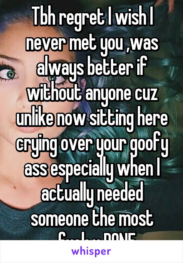 Tbh regret I wish I never met you ,was always better if without anyone cuz unlike now sitting here crying over your goofy ass especially when I actually needed someone the most ...fuck u DONE