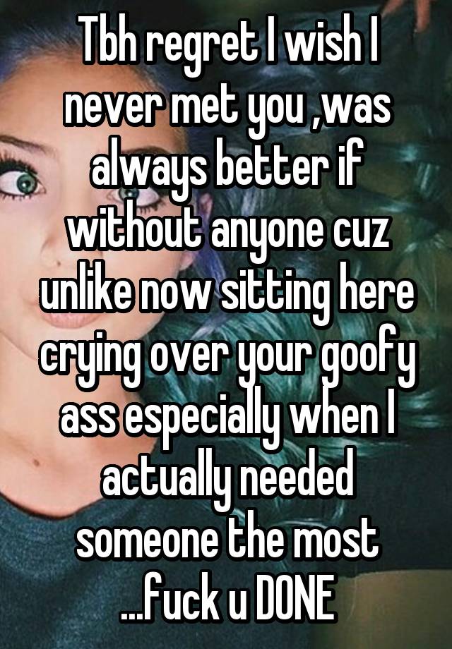 Tbh regret I wish I never met you ,was always better if without anyone cuz unlike now sitting here crying over your goofy ass especially when I actually needed someone the most ...fuck u DONE