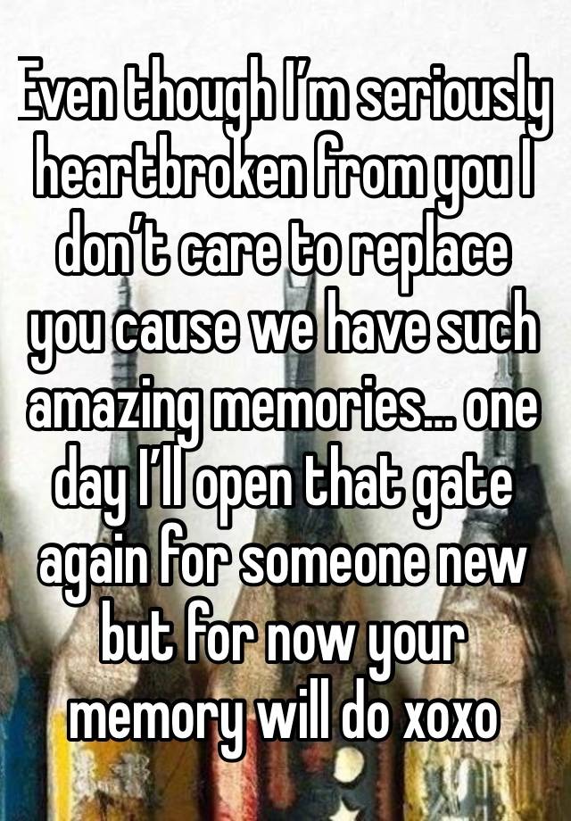 Even though I’m seriously heartbroken from you I don’t care to replace you cause we have such amazing memories… one day I’ll open that gate again for someone new but for now your memory will do xoxo 