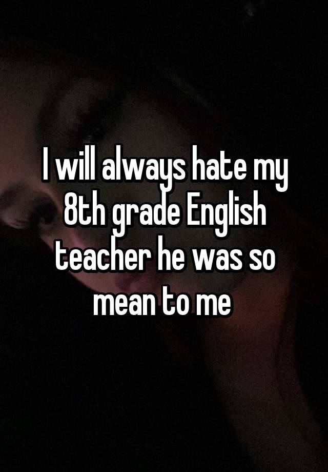 I will always hate my 8th grade English teacher he was so mean to me 