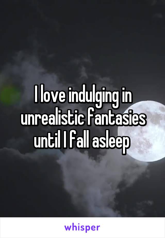 I love indulging in unrealistic fantasies until I fall asleep 