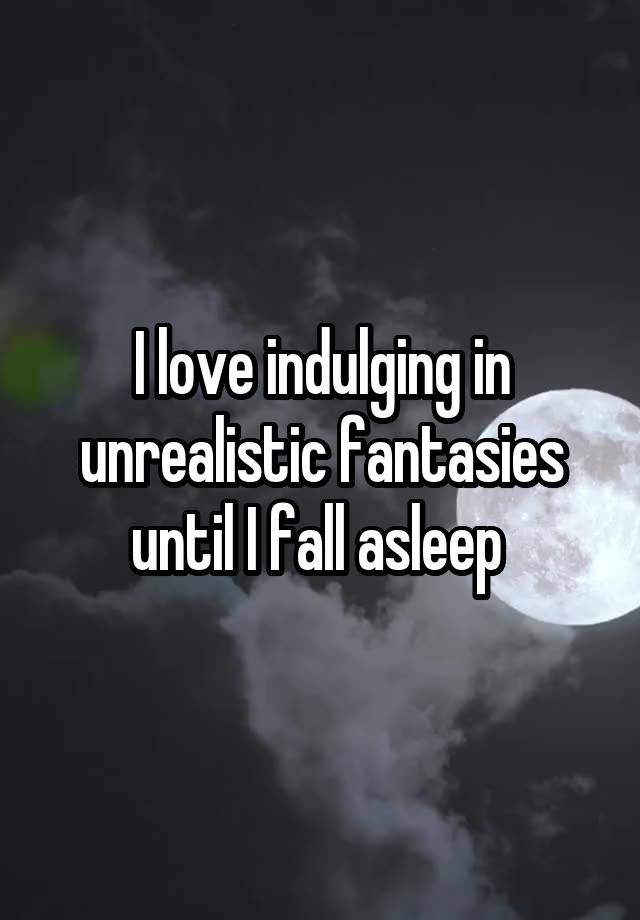 I love indulging in unrealistic fantasies until I fall asleep 