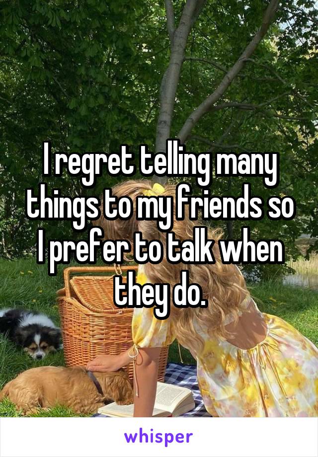 I regret telling many things to my friends so I prefer to talk when they do.