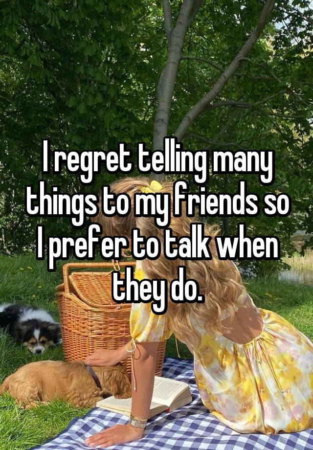 I regret telling many things to my friends so I prefer to talk when they do.