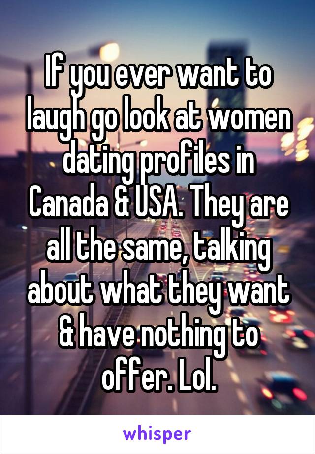 If you ever want to laugh go look at women dating profiles in Canada & USA. They are all the same, talking about what they want & have nothing to offer. Lol.