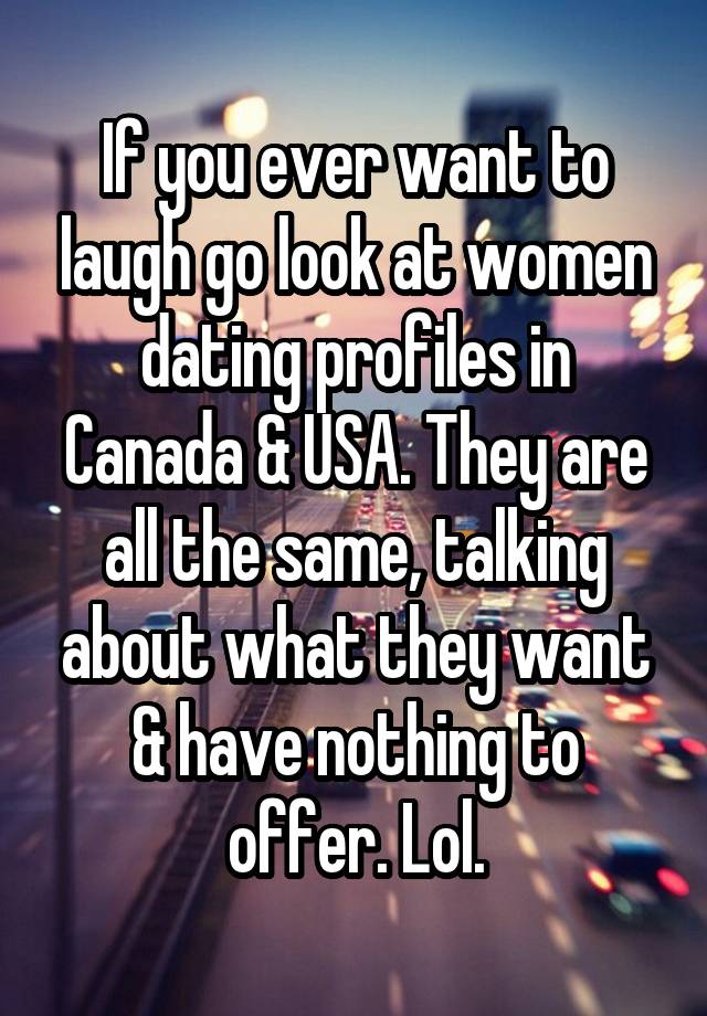 If you ever want to laugh go look at women dating profiles in Canada & USA. They are all the same, talking about what they want & have nothing to offer. Lol.