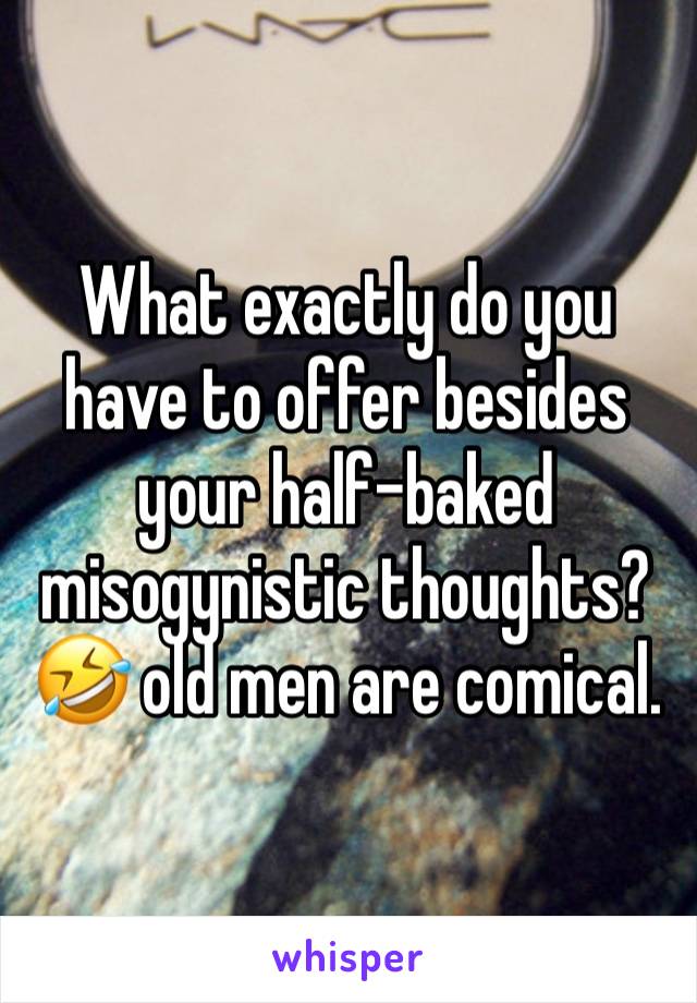 What exactly do you have to offer besides your half-baked misogynistic thoughts?🤣 old men are comical.