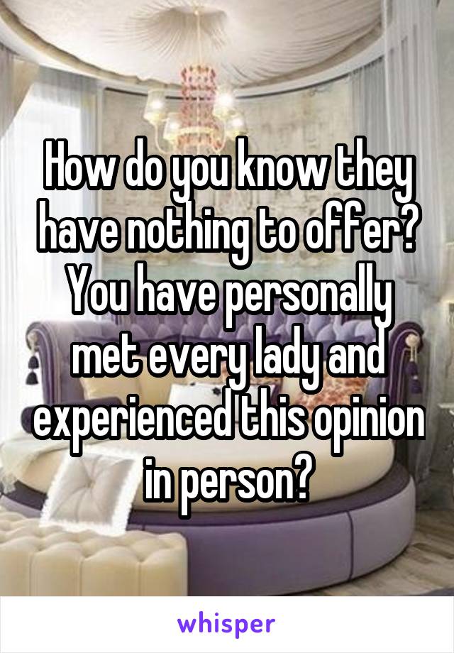 How do you know they have nothing to offer? You have personally met every lady and experienced this opinion in person?