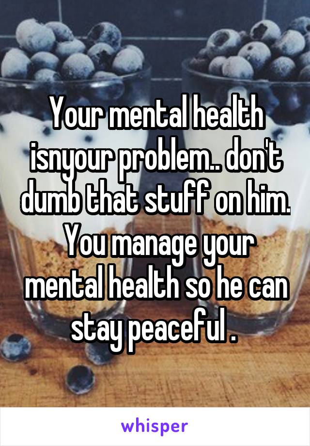 Your mental health isnyour problem.. don't dumb that stuff on him.  You manage your mental health so he can stay peaceful . 