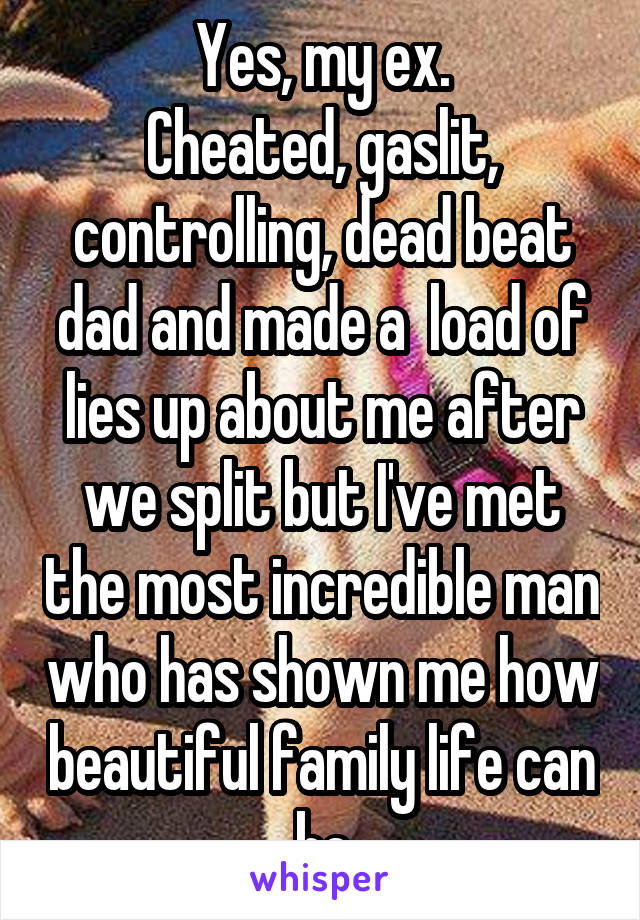 Yes, my ex.
Cheated, gaslit, controlling, dead beat dad and made a  load of lies up about me after we split but I've met the most incredible man who has shown me how beautiful family life can be