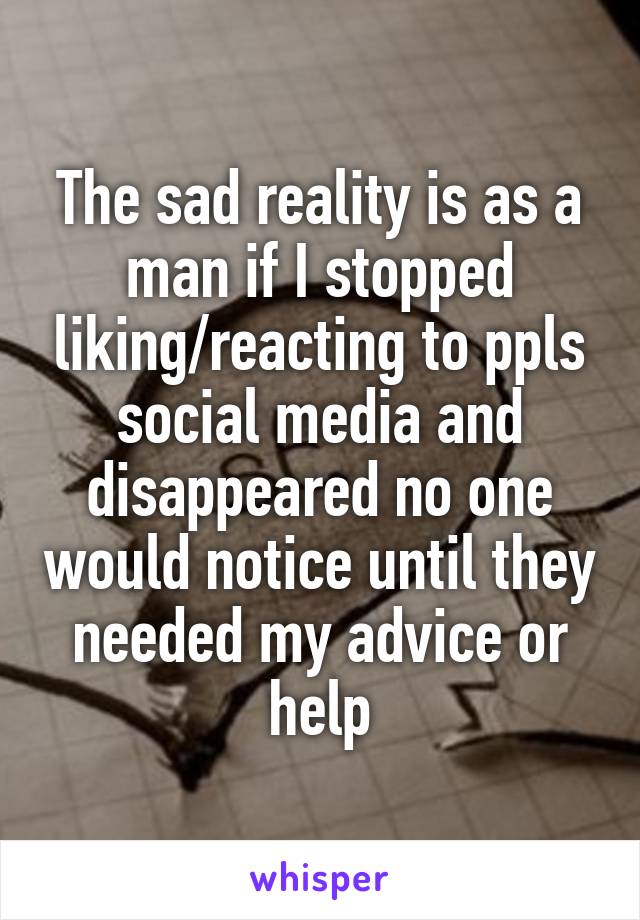 The sad reality is as a man if I stopped liking/reacting to ppls social media and disappeared no one would notice until they needed my advice or help