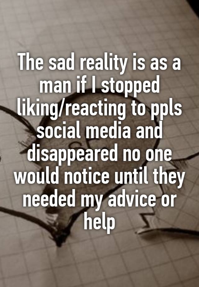 The sad reality is as a man if I stopped liking/reacting to ppls social media and disappeared no one would notice until they needed my advice or help