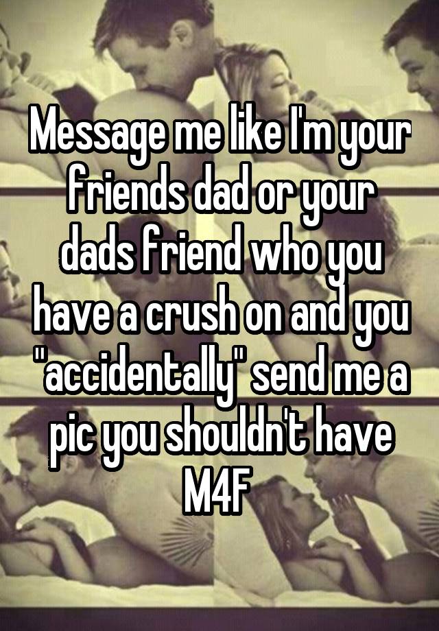 Message me like I'm your friends dad or your dads friend who you have a crush on and you "accidentally" send me a pic you shouldn't have
M4F 