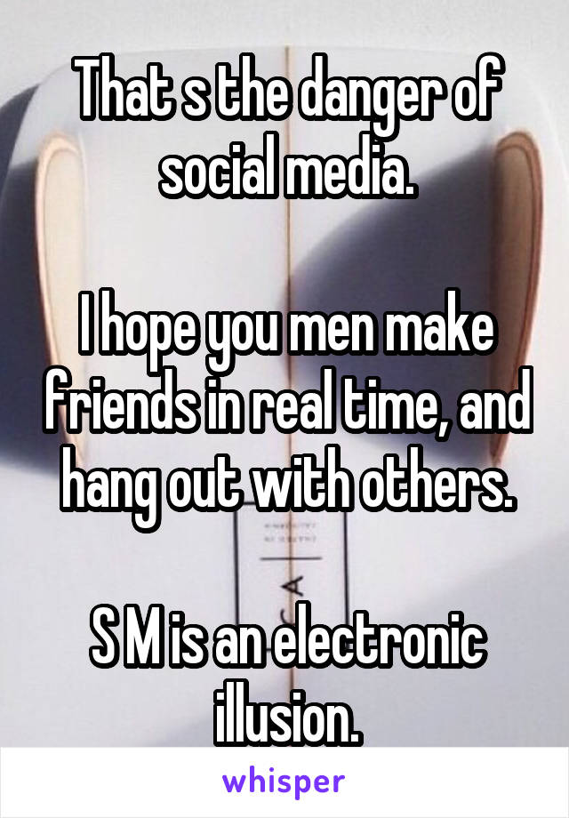 That s the danger of social media.

I hope you men make friends in real time, and hang out with others.

S M is an electronic illusion.