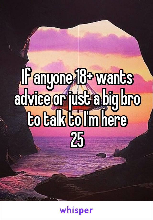 If anyone 18+ wants advice or just a big bro to talk to I'm here
25