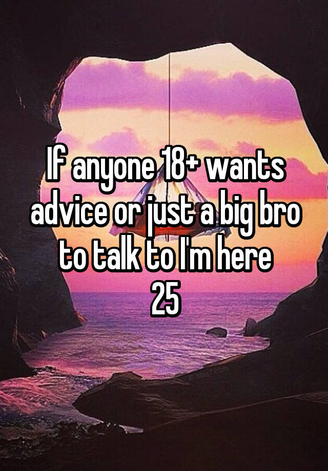 If anyone 18+ wants advice or just a big bro to talk to I'm here
25