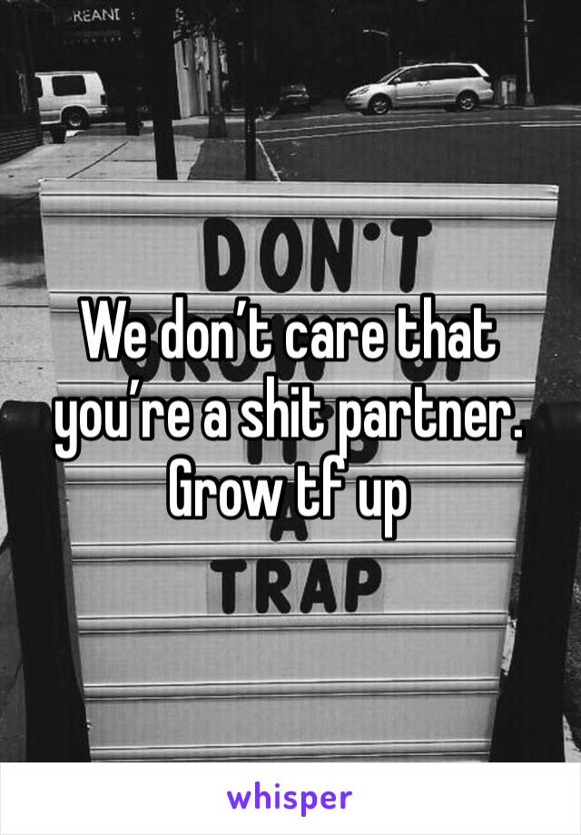 We don’t care that you’re a shit partner. Grow tf up