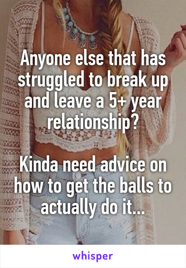 Anyone else that has struggled to break up and leave a 5+ year relationship?

Kinda need advice on how to get the balls to actually do it...