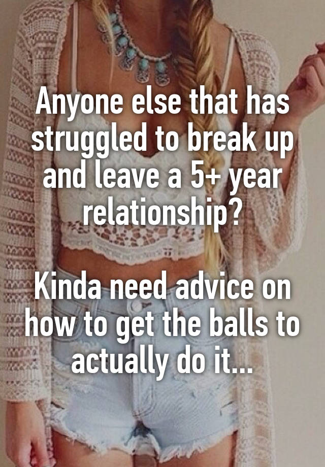 Anyone else that has struggled to break up and leave a 5+ year relationship?

Kinda need advice on how to get the balls to actually do it...