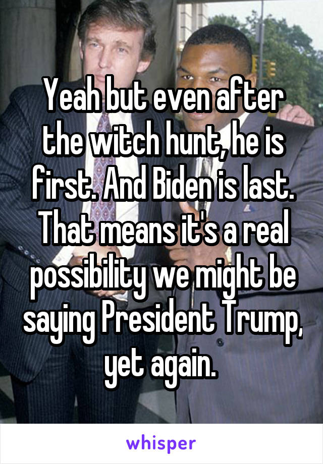 Yeah but even after the witch hunt, he is first. And Biden is last. That means it's a real possibility we might be saying President Trump, yet again. 