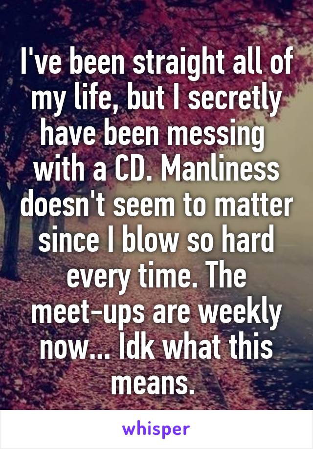 I've been straight all of my life, but I secretly have been messing  with a CD. Manliness doesn't seem to matter since I blow so hard every time. The meet-ups are weekly now... Idk what this means. 