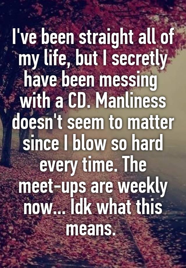 I've been straight all of my life, but I secretly have been messing  with a CD. Manliness doesn't seem to matter since I blow so hard every time. The meet-ups are weekly now... Idk what this means. 