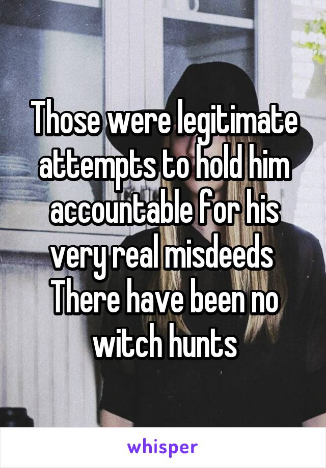 Those were legitimate attempts to hold him accountable for his very real misdeeds 
There have been no witch hunts