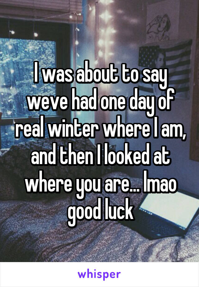 I was about to say weve had one day of real winter where I am, and then I looked at where you are... lmao good luck